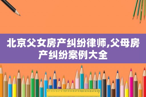 北京父女房產糾紛律師,父母房產糾紛案例大全