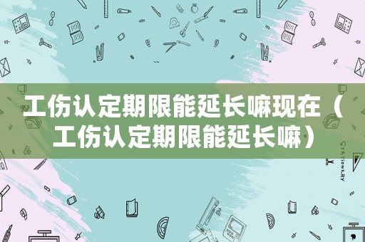 工傷認定期限能延長嘛現在（工傷認定期限能延長嘛）