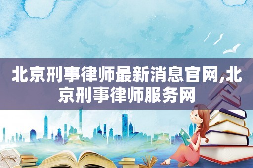 北京刑事律師最新消息官網(wǎng),北京刑事律師服務(wù)網(wǎng)