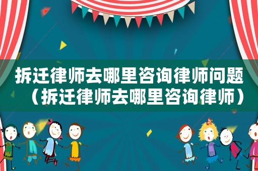 拆遷律師去哪里咨詢律師問題（拆遷律師去哪里咨詢律師）