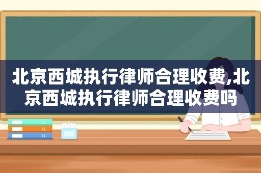 北京西城執(zhí)行律師合理收費,北京西城執(zhí)行律師合理收費嗎