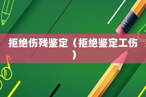 拒絕傷殘鑒定（拒絕鑒定工傷）