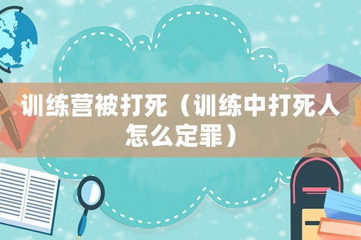 訓練營被打死（訓練中打死人怎么定罪）