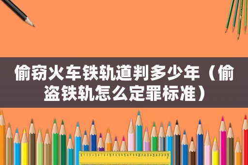 偷竊火車鐵軌道判多少年（偷盜鐵軌怎么定罪標準）