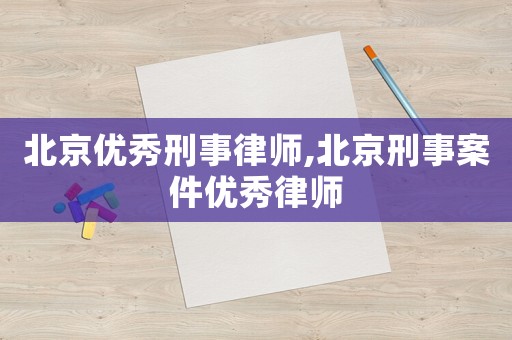 北京優秀刑事律師,北京刑事案件優秀律師