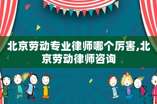 北京勞動專業律師哪個厲害,北京勞動律師咨詢