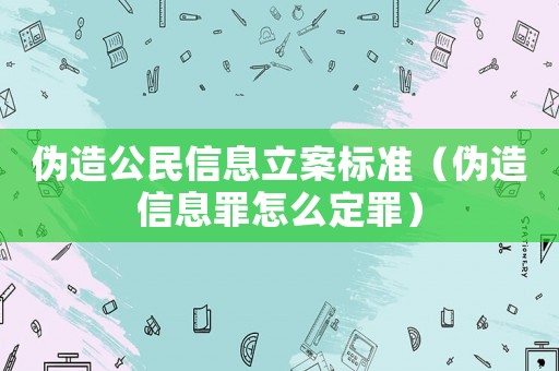偽造公民信息立案標準（偽造信息罪怎么定罪）