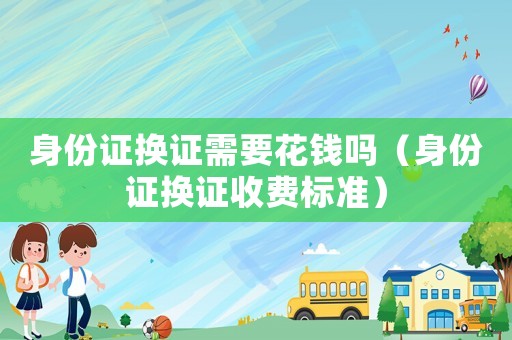 身份證換證需要花錢嗎（身份證換證收費標準）