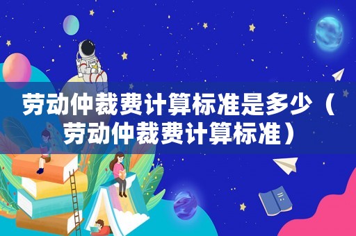 勞動仲裁費計算標準是多少（勞動仲裁費計算標準）