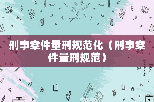 刑事案件量刑規范化（刑事案件量刑規范）