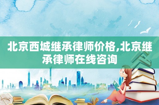 北京西城繼承律師價(jià)格,北京繼承律師在線咨詢