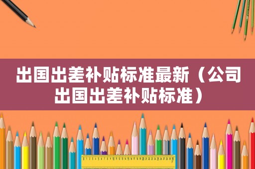 出國(guó)出差補(bǔ)貼標(biāo)準(zhǔn)最新（公司出國(guó)出差補(bǔ)貼標(biāo)準(zhǔn)）