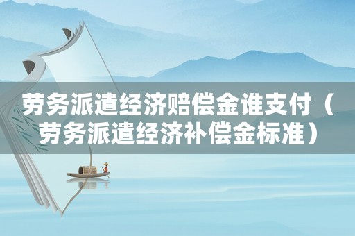 勞務派遣經濟賠償金誰支付（勞務派遣經濟補償金標準）