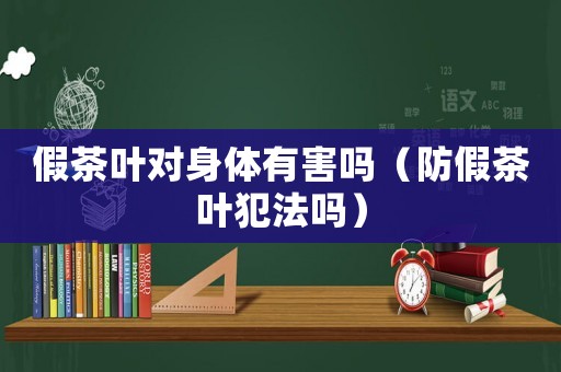 假茶葉對(duì)身體有害嗎（防假茶葉犯法嗎）