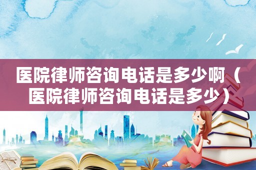 醫院律師咨詢電話是多少啊（醫院律師咨詢電話是多少）