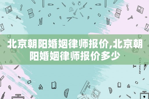 北京朝陽婚姻律師報價,北京朝陽婚姻律師報價多少