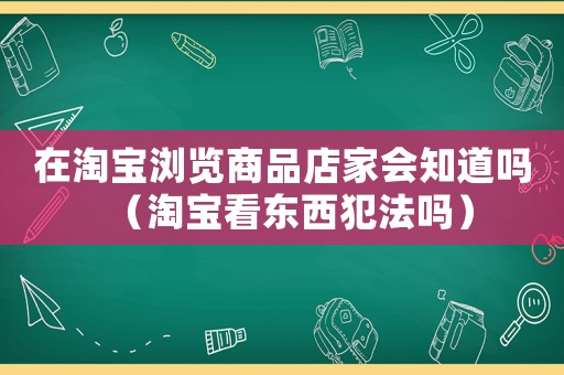 在淘寶瀏覽商品店家會知道嗎（淘寶看東西犯法嗎）