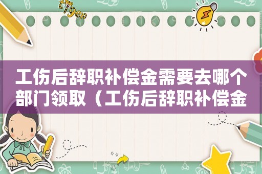 工傷后辭職補(bǔ)償金需要去哪個(gè)部門領(lǐng)?。ü筠o職補(bǔ)償金需要去哪個(gè)部門）