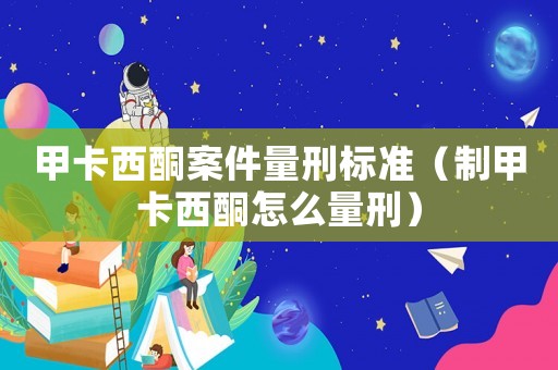 甲卡西酮案件量刑標準（制甲卡西酮怎么量刑）