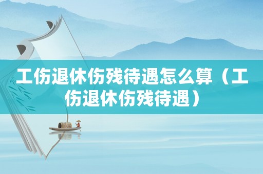 工傷退休傷殘待遇怎么算（工傷退休傷殘待遇）