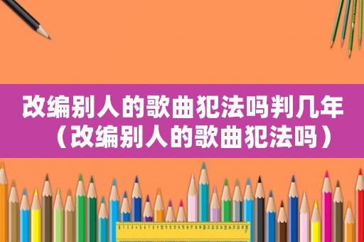 改編別人的歌曲犯法嗎判幾年（改編別人的歌曲犯法嗎）