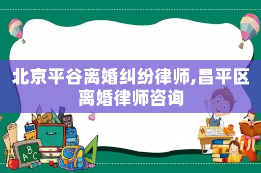 北京平谷離婚糾紛律師,昌平區離婚律師咨詢