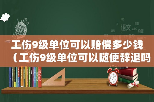 工傷9級單位可以賠償多少錢（工傷9級單位可以隨便辭退嗎）