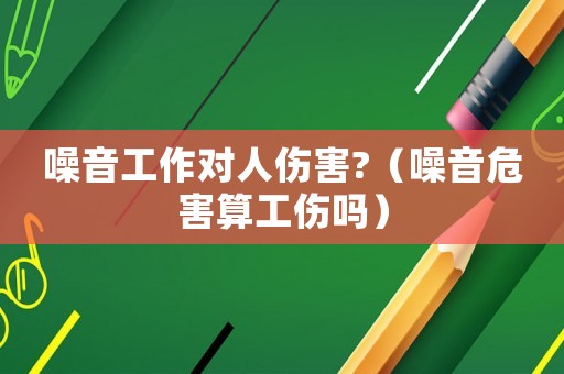 噪音工作對人傷害?（噪音危害算工傷嗎）