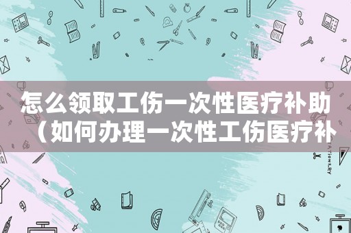 怎么領(lǐng)取工傷一次性醫(yī)療補助（如何辦理一次性工傷醫(yī)療補助金）