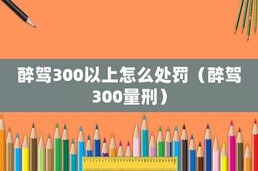 醉駕300以上怎么處罰（醉駕300量刑）