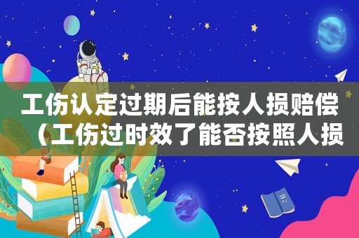 工傷認(rèn)定過期后能按人損賠償（工傷過時(shí)效了能否按照人損處理）