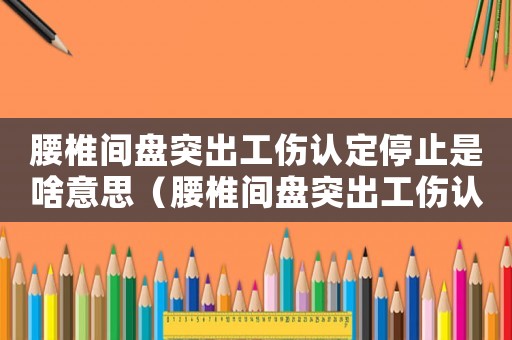 腰椎間盤突出工傷認定停止是啥意思（腰椎間盤突出工傷認定）