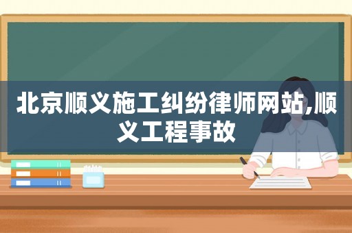 北京順義施工糾紛律師網站,順義工程事故