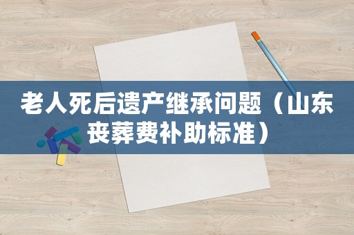 老人死后遺產(chǎn)繼承問題（山東喪葬費(fèi)補(bǔ)助標(biāo)準(zhǔn)）