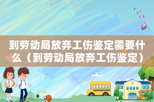 到勞動局放棄工傷鑒定需要什么（到勞動局放棄工傷鑒定）