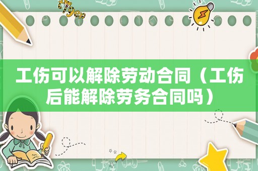 工傷可以解除勞動合同（工傷后能解除勞務(wù)合同嗎）