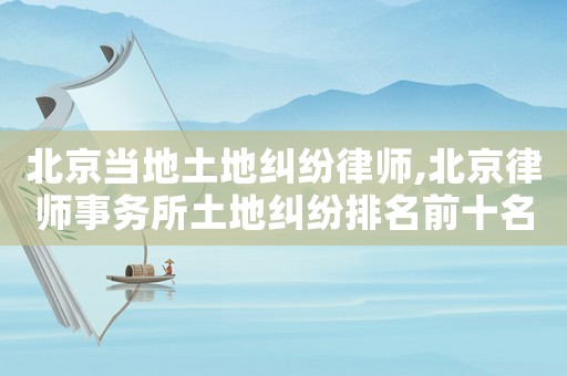 北京當地土地糾紛律師,北京律師事務所土地糾紛排名前十名