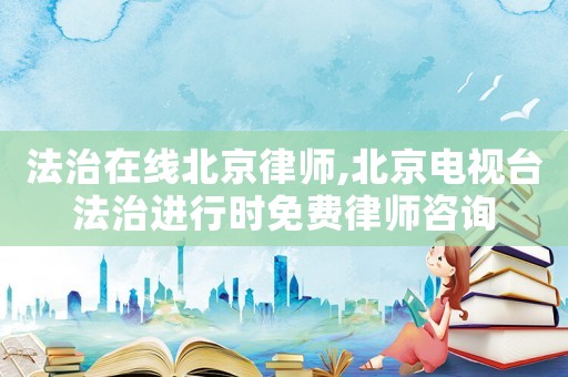 法治在線北京律師,北京電視臺法治進行時免費律師咨詢