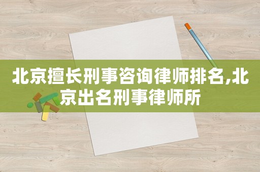 北京擅長刑事咨詢律師排名,北京出名刑事律師所