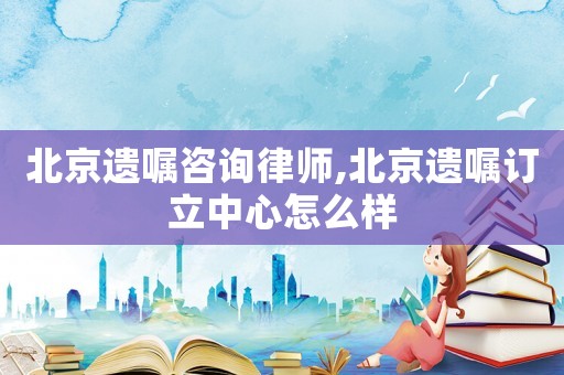 北京遺囑咨詢律師,北京遺囑訂立中心怎么樣