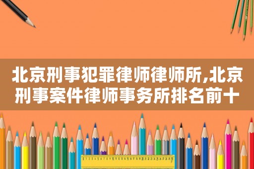 北京刑事犯罪律師律師所,北京刑事案件律師事務所排名前十名