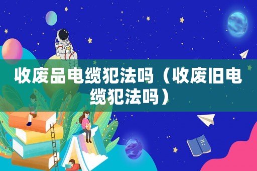 收廢品電纜犯法嗎（收廢舊電纜犯法嗎）