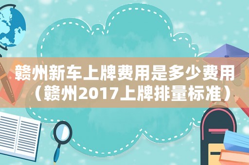 贛州新車上牌費用是多少費用（贛州2017上牌排量標準）