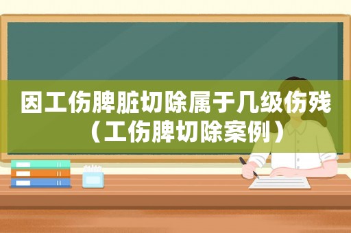 因工傷脾臟切除屬于幾級(jí)傷殘（工傷脾切除案例）