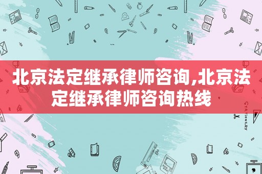 北京法定繼承律師咨詢,北京法定繼承律師咨詢熱線