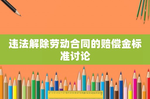 違法解除勞動合同的賠償金標準討論