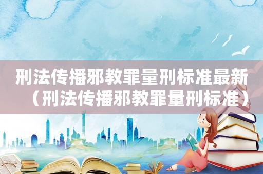 刑法傳播邪教罪量刑標準最新（刑法傳播邪教罪量刑標準）