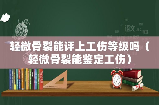 輕微骨裂能評(píng)上工傷等級(jí)嗎（輕微骨裂能鑒定工傷）