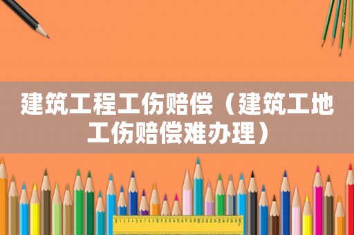 建筑工程工傷賠償（建筑工地工傷賠償難辦理）
