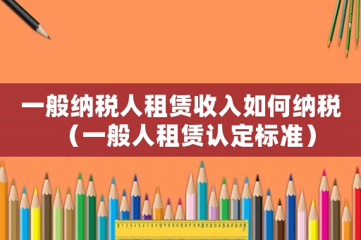 一般納稅人租賃收入如何納稅（一般人租賃認定標準）